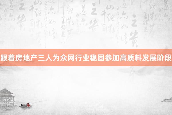 跟着房地产三人为众网行业稳固参加高质料发展阶段